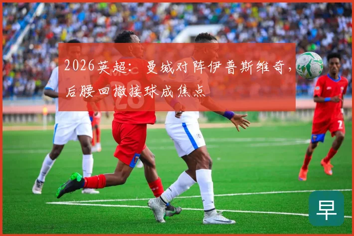 2026英超:曼城对阵伊普斯维奇,后腰回撤接球成焦点